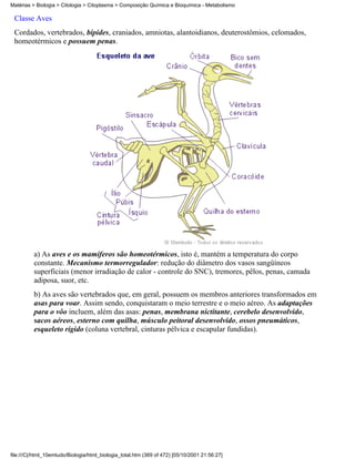 Matérias > Biologia > Citologia > Citoplasma > Composição Química e Bioquímica - Metabolismo

 Classe Aves
 Cordados, vertebrados, bípides, craniados, amniotas, alantoidianos, deuterostômios, celomados,
 homeotérmicos e possuem penas.




          a) As aves e os mamíferos são homeotérmicos, isto é, mantém a temperatura do corpo
          constante. Mecanismo termorregulador: redução do diâmetro dos vasos sangüíneos
          superficiais (menor irradiação de calor - controle do SNC), tremores, pêlos, penas, camada
          adiposa, suor, etc.
          b) As aves são vertebrados que, em geral, possuem os membros anteriores transformados em
          asas para voar. Assim sendo, conquistaram o meio terrestre e o meio aéreo. As adaptações
          para o vôo incluem, além das asas: penas, membrana nictitante, cerebelo desenvolvido,
          sacos aéreos, esterno com quilha, músculo peitoral desenvolvido, ossos pneumáticos,
          esqueleto rígido (coluna vertebral, cinturas pélvica e escapular fundidas).




file:///C|/html_10emtudo/Biologia/html_biologia_total.htm (369 of 472) [05/10/2001 21:56:27]
 