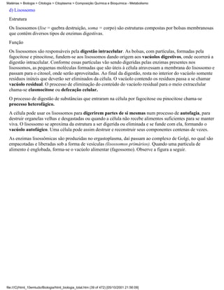 Matérias > Biologia > Citologia > Citoplasma > Composição Química e Bioquímica - Metabolismo

 d) Lisossomo
 Estrutura
 Os lisossomos (lise = quebra destruição, soma = corpo) são estruturas compostas por bolsas membranosas
 que contém diversos tipos de enzimas digestivas.
 Função
 Os lisossomos são responsáveis pela digestão intracelular. As bolsas, com partículas, formadas pela
 fagocitose e pinocitose, fundem-se aos lisossomos dando origem aos vacúolos digestivos, onde ocorrerá a
 digestão intracelular. Conforme essas partículas vão sendo digeridas pelas enzimas presentes nos
 lisossomos, as pequenas moléculas formadas que são úteis à célula atravessam a membrana do lisossomo e
 passam para o citosol, onde serão aproveitadas. Ao final da digestão, resta no interior do vacúolo somente
 resíduos inúteis que deverão ser eliminados da célula. O vacúolo contendo os resíduos passa a se chamar
 vacúolo residual. O processo de eliminação do conteúdo do vacúolo residual para o meio extracelular
 chama-se clasmocitose ou defecação celular.
 O processo de digestão de substâncias que entraram na célula por fagocitose ou pinocitose chama-se
 processo heterofágico.
 A célula pode usar os lisossomos para digerirem partes de si mesmas num processo de autofagia, para
 destruir organelas velhas e desgastadas ou quando a célula não recebe alimentos suficientes para se manter
 viva. O lisossomo se aproxima da estrutura a ser digerida ou eliminada e se funde com ela, formando o
 vacúolo autofágico. Uma célula pode assim destruir e reconstruir seus componentes centenas de vezes.
 As enzimas lisossômicas são produzidas no ergastoplasma, daí passam ao complexo de Golgi, no qual são
 empacotadas e liberadas sob a forma de vesículas (lisossomos primários). Quando uma partícula de
 alimento é englobada, forma-se o vacúolo alimentar (fagossomo). Observe a figura a seguir.




file:///C|/html_10emtudo/Biologia/html_biologia_total.htm (39 of 472) [05/10/2001 21:56:09]
 