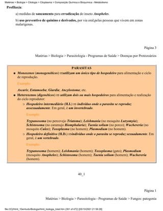 Matérias > Biologia > Citologia > Citoplasma > Composição Química e Bioquímica - Metabolismo

 Profilaxia:
            a) medidas de saneamento para erradicação do inseto Anopheles.
            b) uso preventivo de quinino e derivados, por via oral,pelas pessoas que vivem em zonas
            malarígenas.




                                                                                                               Página 3

                            Matérias > Biologia > Parasitologia - Programas de Saúde > Doenças por Protozoários


                                                              PARASITAS
        q    Monoxenos (monogenéticos)                 utilizam um único tipo de hospedeiro para alimentação e ciclo
             de reprodução.
             Exemplo:
             Ascaris; Entamoeba; Giardia; Ancylostoma; etc.
        q    Heteroxenos (digenéticos) utilizam dois ou mais hospedeiros para alimentação e realização
             do ciclo reprodutor:
                r Hospedeiro intermediário (H.I.)    indivíduo onde o parasita se reproduz
                    assexuadamente. Em geral, é um invertebrado.
                    Exemplo:
                    Trypanosoma (no percevejo Triatoma); Leishmania (no mosquito Lutzomyia);
                    Schistosoma (no caramujo Biomphalaria); Taenia solium (no porco); Wuchereria (no
                    mosquito Culex); Toxoplasma (no homem); Plasmodium (no homem).
                r   Hospedeiro definitivo (H.D.) indivíduo onde o parasita se reproduz sexuadamente. Em
                    geral, é um vertebrado.
                    Exemplo:
                    Trypanosoma (homem); Leishmania (homem); Toxoplasma (gato); Plasmodium
                    (mosquito Anopheles); Schistosoma (homem); Taenia solium (homem); Wuchereria
                    (homem).



                                                                     40_1



                                                                                                               Página 1

                                      Matérias > Biologia > Parasitologia - Programas de Saúde > Fungos: patogenia

file:///C|/html_10emtudo/Biologia/html_biologia_total.htm (391 of 472) [05/10/2001 21:56:28]
 