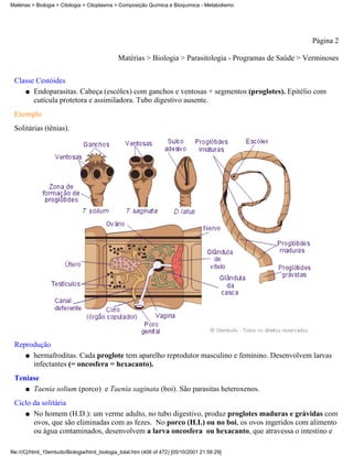 Matérias > Biologia > Citologia > Citoplasma > Composição Química e Bioquímica - Metabolismo




                                                                                                           Página 2

                                               Matérias > Biologia > Parasitologia - Programas de Saúde > Verminoses


 Classe Cestóides
    q Endoparasitas. Cabeça (escólex) com ganchos e ventosas + segmentos (proglotes). Epitélio com
       cutícula protetora e assimiladora. Tubo digestivo ausente.
 Exemplo
 Solitárias (tênias).




 Reprodução
    q hermafroditas. Cada proglote tem aparelho reprodutor masculino e feminino. Desenvolvem larvas
      infectantes (= oncosfera = hexacanto).
 Teníase
    q Taenia solium (porco) e Taenia saginata (boi). São parasitas heteroxenos.

 Ciclo da solitária
    q No homem (H.D.): um verme adulto, no tubo digestivo, produz proglotes maduras e grávidas com
       ovos, que são eliminadas com as fezes. No porco (H.I.) ou no boi, os ovos ingeridos com alimento
       ou água contaminados, desenvolvem a larva oncosfera ou hexacanto, que atravessa o intestino e

file:///C|/html_10emtudo/Biologia/html_biologia_total.htm (406 of 472) [05/10/2001 21:56:29]
 