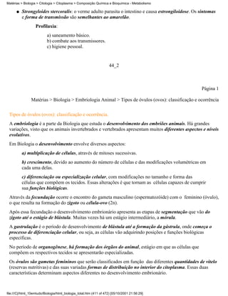 Matérias > Biologia > Citologia > Citoplasma > Composição Química e Bioquímica - Metabolismo

      q   Strongyloides stercoralis: o verme adulto parasita o intestino e causa estrongiloidose. Os sintomas
          e forma de transmissão são semelhantes ao amarelão.
                   Profilaxia:
                           a) saneamento básico.
                           b) combate aos transmissores.
                           c) higiene pessoal.


                                                                     44_2



                                                                                                     Página 1

                Matérias > Biologia > Embriologia Animal > Tipos de óvulos (ovos): classificação e ocorrência

 Tipos de óvulos (ovos): classificação e ocorrência.
 A embriologia é a parte da Biologia que estuda o desenvolvimento dos embriões animais. Há grandes
 variações, visto que os animais invertebrados e vertebrados apresentam muitos diferentes aspectos e níveis
 evolutivos.
 Em Biologia o desenvolvimento envolve diversos aspectos:
          a) multiplicação de células, através de mitoses sucessivas.
          b) crescimento, devido ao aumento do número de células e das modificações volumétricas em
          cada uma delas.
          c) diferenciação ou especialização celular, com modificações no tamanho e forma das
          células que compõem os tecidos. Essas alterações é que tornam as células capazes de cumprir
          sua funções biológicas.
 Através da fecundação ocorre o encontro do gameta masculino (espermatozóide) com o feminino (óvulo),
 o que resulta na formação do zigoto ou célula-ovo (2n).
 Após essa fecundação o desenvolvimento embrionário apresenta as etapas de segmentação que vão do
 zigoto até o estágio de blástula. Muitas vezes há um estágio intermediário, a mórula.
 A gastrulação é o período de desenvolvimento de blástula até a formação da gástrula, onde começa o
 processo de diferenciação celular, ou seja, as células vão adquirindo posições e funções biológicas
 específicas.
 No período de organogênese, há formação dos órgãos do animal, estágio em que as células que
 compõem os respectivos tecidos se apresentarão especializadas.
 Os óvulos são gametas femininos que serão classificados em função das diferentes quantidades de vitelo
 (reservas nutritivas) e das suas variadas formas de distribuição no interior do citoplasma. Essas duas
 características determinam aspectos diferentes no desenvolvimento embrionário.



file:///C|/html_10emtudo/Biologia/html_biologia_total.htm (411 of 472) [05/10/2001 21:56:29]
 