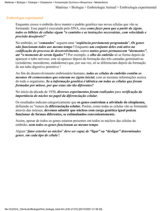 Matérias > Biologia > Citologia > Citoplasma > Composição Química e Bioquímica - Metabolismo

                                               Matérias > Biologia > Embriologia Animal > Embriologia experimental


 Embriologia experimental
          Enquanto cresce o embrião deve manter o padrão genético nas novas células que vão se
          formando. Esse papel é executado pelo DNA, mas como fazer para que a partir do zigoto,
          todos os bilhões de células sigam “o caminho e as instruções necessárias, com velocidade e
          precisão desejáveis?”
          No embrião, os “comandos” seguem uma “seqüência previamente programada”. Os genes
          não funcionam todos aos mesmo tempo ! Enquanto um conjunto deles está ativo na
          codificação do processo de desenvolvimento, outros tantos genes permanecem “dormentes”,
          até “o momento de serem ligados” ! Por exemplo, o olho do embrião só se forma depois de
          aparecer o tubo nervoso; este só aparece depois da formação das três camadas germinativas
          (ectoderme, mesoderme, endoderme) que, por sua vez, só se diferenciam depois da formação
          de um tubo digestivo primitivo !
          Ao fim do desenvolvimento embrionário humano, todas as células do embrião contêm os
          mesmos 46 cromossomos que estavam no zigoto inicial, com as mesmas informações acerca
          do todo o organismo. Se a informação genética é idêntica em todas as células que foram
          formadas por mitose, por que estas são tão diferentes?
          No início da década de 1930, diversos experimentos foram realizados para verificação da
          importância do núcleo no papel da diferenciação celular.
          Os resultados indicam categoricamente que os genes controlam a atividade do citoplasma,
          definindo os "rumos da diferenciação celular. Porém, como todas as celulas vão se formando
          através das mitoses, devemos admitir que núcleos com carga genética igual podem
          funcionar de formas diferentes, se estimulandos convenientemente.
          Assim, apesar de todos os genes estarem presentes em todos os núcleos das células do
          embrião, nem todos os genes funcionam ao mesmo tempo.
          Algum “fator exterior ao núcleo” deve ser capaz de “ligar” ou “desligar” determinados
          genes, em cada tipo de célula !




file:///C|/html_10emtudo/Biologia/html_biologia_total.htm (430 of 472) [05/10/2001 21:56:30]
 