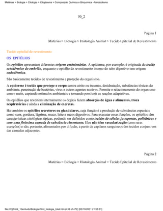 Matérias > Biologia > Citologia > Citoplasma > Composição Química e Bioquímica - Metabolismo




                                                                     50_2



                                                                                                          Página 1

                                         Matérias > Biologia > Histologia Animal > Tecido Epitelial de Revestimento

 Tecido epitelial de revestimento
 OS EPITÉLIOS
 Os epitélios apresentam diferentes origens embrionárias. A epiderme, por exemplo, é originada do tecido
 ectodérmico do embrião, enquanto o epitélio de revestimento interno do tubo digestivo tem origem
 endodérmica.
 São basicamente tecidos de revestimento e proteção do organismo.
 A epiderme é tecido que protege o corpo contra atrito ou traumas, desidratação, substâncias tóxicas do
 ambiente, penetração de bactérias, vírus e outros agentes nocivos. Permite o relacionamento do organismo
 com o meio, captando estímulos ambientais e tornando possíveis as reações adaptativas.
 Os epitélios que revestem internamente os órgãos fazem absorção de água e alimentos, troca
 respiratórias e ainda a eliminação de excretas.
 Há também os epitélios secretores ou glandulares, cuja função é a produção de substâncias especiais
 como suor, gordura, lágrima, muco, leite e sucos digestivos. Para executar essas funções, os epitélios têm
 características citológicas típicas, podendo ser definidos como tecidos de células justapostas, poliédricas e
 com uma finíssima camada de substância cimentante. Eles não têm vascularização (com raras
 exceções) e são, portanto, alimentados por difusão, a partir de capilares sanguíneos dos tecidos conjuntivos
 das camadas adjacentes.




                                                                                                          Página 2

                                         Matérias > Biologia > Histologia Animal > Tecido Epitelial de Revestimento




file:///C|/html_10emtudo/Biologia/html_biologia_total.htm (433 of 472) [05/10/2001 21:56:31]
 
