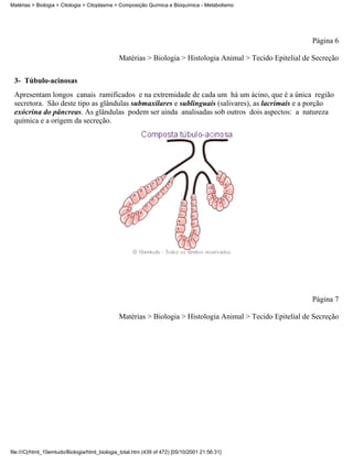 Matérias > Biologia > Citologia > Citoplasma > Composição Química e Bioquímica - Metabolismo




                                                                                                            Página 6

                                               Matérias > Biologia > Histologia Animal > Tecido Epitelial de Secreção


 3- Túbulo-acinosas
 Apresentam longos canais ramificados e na extremidade de cada um há um ácino, que é a única região
 secretora. São deste tipo as glândulas submaxilares e sublinguais (salivares), as lacrimais e a porção
 exócrina do pâncreas. As glândulas podem ser ainda analisadas sob outros dois aspectos: a natureza
 química e a origem da secreção.




                                                                                                            Página 7

                                               Matérias > Biologia > Histologia Animal > Tecido Epitelial de Secreção




file:///C|/html_10emtudo/Biologia/html_biologia_total.htm (439 of 472) [05/10/2001 21:56:31]
 