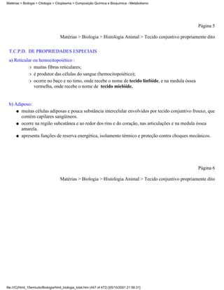 Matérias > Biologia > Citologia > Citoplasma > Composição Química e Bioquímica - Metabolismo




                                                                                                        Página 5

                                    Matérias > Biologia > Histologia Animal > Tecido conjuntivo propriamente dito


 T.C.P.D. DE PROPRIEDADES ESPECIAIS
 a) Reticular ou hemocitopoiético :
           r muitas fibras reticulares;

           r é produtor das células do sangue (hemocitopoiético);

           r ocorre no baço e no timo, onde recebe o nome de tecido linfóide, e na medula óssea
              vermelha, onde recebe o nome de tecido mielóide.


 b) Adiposo:
     q muitas células adiposas e pouca substância intercelular envolvidos por tecido conjuntivo frouxo, que
       contém capilares sangüíneos.
     q ocorre na região subcutânea e ao redor dos rins e do coração, nas articulações e na medula óssea
       amarela.
     q apresenta funções de reserva energética, isolamento térmico e proteção contra choques mecânicos.




                                                                                                        Página 6

                                    Matérias > Biologia > Histologia Animal > Tecido conjuntivo propriamente dito




file:///C|/html_10emtudo/Biologia/html_biologia_total.htm (447 of 472) [05/10/2001 21:56:31]
 