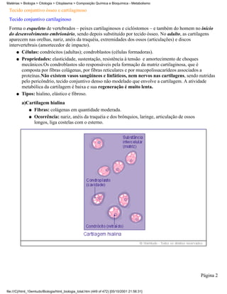Matérias > Biologia > Citologia > Citoplasma > Composição Química e Bioquímica - Metabolismo

 Tecido conjuntivo ósseo e cartilaginoso
 Tecido conjuntivo cartilaginoso
 Forma o esqueleto de vertebrados – peixes cartilaginosos e ciclóstomos – e também do homem no início
 do desenvolvimento embrionário, sendo depois substituído por tecido ósseo. No adulto, as cartilagens
 aparecem nas orelhas, nariz, anéis da traquéia, extremidades dos ossos (articulações) e discos
 intervertebrais (amortecedor de impacto).
     q Células: condrócitos (adultas); condroblastos (células formadoras).

     q Propriedades: elasticidade, sustentação, resistência à tensão e amortecimento de choques
        mecânicos.Os condroblastos são responsáveis pela formação da matriz cartilaginosa, que é
        composta por fibras colágenas, por fibras reticulares e por mucopolissacarídeos associados a
        proteínas.Não existem vasos sangüíneos e linfáticos, nem nervos nas cartilagens, sendo nutridas
        pelo pericôndrio, tecido conjuntivo denso não modelado que envolve a cartilagem. A atividade
        metabólica da cartilagem é baixa e sua regeneração é muito lenta.
     q Tipos: hialino, elástico e fibroso.

          a)Cartilagem hialina
             q Fibras: colágenas em quantidade moderada.

             q Ocorrência: nariz, anéis da traquéia e dos brônquios, laringe, articulação de ossos
               longos, liga costelas com o esterno.




                                                                                                     Página 2


file:///C|/html_10emtudo/Biologia/html_biologia_total.htm (449 of 472) [05/10/2001 21:56:31]
 