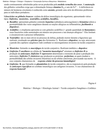 Matérias > Biologia > Citologia > Citoplasma > Composição Química e Bioquímica - Metabolismo

 sendo continuamente substituídas pelas novas produzidas pela medula vermelha dos ossos. A maturação
 dos glóbulos vermelhos exige que a alimentação forneça vitamina B12 e sais de Fe2+ . A deficiência no
 número de hemácias circulantes é conhecida como anemia, gerando uma série de diferentes problemas
 para os indivíduos portadores.
 b)leucócitos ou glóbulos brancos: cuidam da defesa imunológica do organismo, apresentando vários
 tipos: linfócitos, monócitos, neutrófilos, acidófilos, basófilos.
     q Basófilos: apresentam grânulos contendo heparina (substância anticoagulante) e histamina (altera a
        permeabilidade dos vasos sangüíneos durante as reações alérgicas ou inflamatórias, facilitando a
        diapedese).
     q Acidófilos: o citoplasma apresenta-se com grânulos acidófilos (= grande quantidade de lisossomos);
        esses leucócitos estão aumentados em número nos processos e nas doenças alérgicas ! Eles limitam
        e circunscrevem o processo inflamatório.
     q Neutrófilos: são os mais ativos no processo de defesa, podendo morrer durante a fagocitose que
        realizam, resultando nos piócitos (pus dos ferimentos !). Realizam a diapedese, ou seja, atravessam
        a parede dos capilares sangüíneos indo combater os microrganismos invasores no tecido conjuntivo
        !
     q Monócitos: formarão os macrófagos do tecido conjuntivo. Realizam também a diapedese.

     q Linfócitos T auxiliares ou células de “memória imunológica” orientam os linfócitos B na
        produção de anticorpos; linfócitos T supressores determinam o momento de parar a produção dos
        anticorpos; linfócitos T citotóxicos que produzem as proteínas perfurinas, as quais mudam a
        permeabilidade das células invasoras (bactérias) ou de células cancerosas, provocando sua morte. A
        esse conjunto chamaremos de resposta celular do processo imunológico!
     q Linfócitos B, que formarão os plasmócitos do tecido conjuntivo, são os responsáveis pela produção
        de anticorpos específicos no combate imunológico aos antígenos invasores. A isso chamaremos de
        resposta humoral!




                                                                                                       Página 4

                               Matérias > Biologia > Histologia Animal > Tecido conjuntivo Sangüíneo e Linfático




file:///C|/html_10emtudo/Biologia/html_biologia_total.htm (457 of 472) [05/10/2001 21:56:32]
 