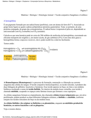 Matérias > Biologia > Citologia > Citoplasma > Composição Química e Bioquímica - Metabolismo




                                                                                                       Página 5

                               Matérias > Biologia > Histologia Animal > Tecido conjuntivo Sangüíneo e Linfático


 A hemoglobina
 É um pigmento formado por um radical heme (porfirina), com um átomo de ferro (Fe2+). Associado ao
 grupo heme ligam-se quatro cadeias polípetidicas (proteína quaternária). Trata- se portanto, de uma
 proteína conjugada, do grupo das cromoproteínas. O radical heme é responsável pela cor, dependendo se
 está associado com O2 (vermelho) ou CO2 (azulado).

 Calcula-se que uma hemácia pode ter cerca de 280 milhões de moléculas de hemoglobina, executando um
 eficiente transporte de oxigênio e, em menor escala, de gás carbônico (5%). Com estes dois gases a
 hemoglobina forma compostos instáveis, isto é, pode recebê-los e doá-los facilmente.
 Temos então:




                                                                                                       Página 6

                               Matérias > Biologia > Histologia Animal > Tecido conjuntivo Sangüíneo e Linfático


 A Hemocitopoese (Hematopoese) é o processo de formação, maturação e a liberação na corrente
 sanguínea das células do sangue. O tecido conjuntivo hemocitopoético, ou tecido reticular, é produtor das
 duas linhagens de glóbulos: leucócitos e hemácias. Esse tecido aparece no baço, no timo e nos nódulos
 linfáticos recebendo o nome de tecido linfóide. No interior da medula óssea vermelha, esse tecido é
 chamado mielóide, ocupando os espaços entre lâminas ósseas que formam o osso esponjoso.
 As células sanguíneas formam-se originalmente, das chamadas células-tronco totipotentes que, em ativa
 proliferação, podem produzir as duas diferentes linhagens celulares, a linfóide e a mielóide, conforme
 estejam nos tecidos reticulares do baço ou da medula óssea.
 As células linfóides vão originar os linfócitos e os plasmócitos, enquanto as mielóides produzirão
 hemácias, os outros leucócitos e até as plaquetas.
 Veja o resumo abaixo.


file:///C|/html_10emtudo/Biologia/html_biologia_total.htm (459 of 472) [05/10/2001 21:56:32]
 