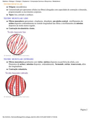 Matérias > Biologia > Citologia > Citoplasma > Composição Química e Bioquímica - Metabolismo

 TECIDO MUSCULAR
   q Origem: mesodérmica

   q Caracterizado por apresentar células (ou fibras) alongadas com capacidade de contração e distensão,
     proporcionando os movimentos corporais.
   q Tipos: liso, estriado e cardíaco.

 TECIDO MUSCULAR LISO
   q Fibras musculares apresentam citoplasma abundante, um núcleo central, miofilamentos de
     actina dispostos ordenadamente no sentido longitudinal das fibras e miofilamentos de miosina
     dispostos de modo menos regular.
   q Contração involuntária e lenta.




 TECIDO MUSCULAR ESTRIADO
   q Fibras musculares geralmente com vários núcleos dispostos na periferia da célula, com
     filamentos de actina e miosina dispostos ordenadamente, formando estrias transversais, além
     das longitudinais.
   q Contração voluntária.




                                                                                                Página 2


file:///C|/html_10emtudo/Biologia/html_biologia_total.htm (462 of 472) [05/10/2001 21:56:32]
 