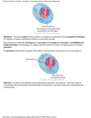 Matérias > Biologia > Citologia > Citoplasma > Composição Química e Bioquímica - Metabolismo




 Diplóteno - Nesta fase podem ocorrer quebras em regiões correspondentes das cromátides homólogas;
 em seguida, os pedaços quebrados soldam-se em posição trocada.
 Esse fenômeno é chamado crossing-over ou permuta. O crossing-over aumenta a variabilidade das
 células formadas. Os homólogos se afastam, permanecendo em contato em alguns pontos chamados
 quiasmas.
 Os quiasmas representam as regiões observadas no microscópio, em que houve a troca de pedaços.




 Diacinese - Os pares de homólogos estão praticamente separados. Os quiasmas "deslizam" para as
 extremidades dos cromossomos (terminalização dos quiasmas). Aumenta ainda mais a espiralação dos
 cromossomos.




file:///C|/html_10emtudo/Biologia/html_biologia_total.htm (56 of 472) [05/10/2001 21:56:10]
 