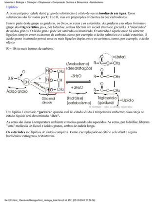 Matérias > Biologia > Citologia > Citoplasma > Composição Química e Bioquímica - Metabolismo

 Lipídios
 A principal propriedade deste grupo de substâncias é o fato de serem insolúveis em água. Essas
 substâncias são formadas por C, H e O, mas em proporções diferentes da dos carboidratos.
 Fazem parte deste grupo as gorduras, os óleos, as ceras e os esteróides. As gorduras e os óleos formam o
 grupo dos triglicerídios, pois, por hidrólise, ambos liberam um álcool chamado glicerol e 3 "moléculas"
 de ácidos graxos. O ácido graxo pode ser saturado ou insaturado. O saturado é aquele onde há somente
 ligações simples entre os átomos de carbono, como por exemplo, o ácido palmítico e o ácido esteárico. O
 ácido graxo insaturado possui uma ou mais ligações duplas entre os carbonos, como, por exemplo, o ácido
 oléico.
 R = 10 ou mais átomos de carbono.




 Um lipídio é chamado "gordura" quando está no estado sólido à temperatura ambiente; caso esteja no
 estado líquido será denominado "óleo".
 As ceras são duras à temperatura ambiente e macias quando são aquecidas. As ceras, por hidrólise, liberam
 "uma" molécula de álcool e ácidos graxos, ambos de cadeia longa.
 Os esteróides são lipídios de cadeia complexa. Como exemplo pode-se citar o colesterol e alguns
 hormônios: estrógenos, testosterona.




file:///C|/html_10emtudo/Biologia/html_biologia_total.htm (6 of 472) [05/10/2001 21:56:08]
 
