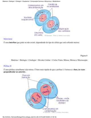 Matérias > Biologia > Citologia > Citoplasma > Composição Química e Bioquímica - Metabolismo




 Intercinese
 É uma interfase que pode ou não existir, dependendo do tipo de célula que está sofrendo meiose.




                                                                                                    Página 8

              Matérias > Biologia > Citologia > Divisão Celular > Ciclos Vitais, Mitose, Meiose e Microscopia

 Prófase II
 É uma prófase semelhante à da mitose. É bem mais rápida do que a prófase I. Forma-se o fuso, às vezes
 perpendicular ao anterior.




file:///C|/html_10emtudo/Biologia/html_biologia_total.htm (60 of 472) [05/10/2001 21:56:10]
 