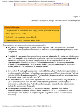Matérias > Biologia > Citologia > Citoplasma > Composição Química e Bioquímica - Metabolismo




                                                                                                            Página 2

                                                     Matérias > Biologia > Citologia > Divisão Celular > Gametogênese


   Principais diferenças
   1 Ovogônia= fase de crescimento mais longa (= maior quantidade de vitelo) .
   2 Nº espermatozóides e óvulos.
   3 Ovócito II= está bloqueado em metáfase II.
   4 Espermatogênese 2 a 3 semanas, a vida inteira.

 Interpretando a tabela da gametogênese, devemos entender:
     q No período de multiplicação, as gônias (células diplóides – 2n – indiferenciadas) proliferam
        intensamente através de mitoses sucessivas, no interior do testículo (espermatogônias) e do ovário
        (ovogônias).

      q   O período de crescimento é caracterizado pelo aumento volumétrico das gônias que irão formar os
          citos I. As ovogônias terão uma fase de crescimento mais longa, acumulando maior quantidade de
          vitelo (reserva alimentar do retículo endoplasmático e do complexo de Golgi) do que as
          espermatogônias, ficando bem maiores. Cada espermatogônia (2n) forma um espermatócito
          primário – 2n (espermatócito I ou de primeira ordem), enquanto a ovogônia (2n) produzirá o
          ovócito primário – 2n (ovócito I ou de primeira ordem).

      q   É no período de maturação que ocorrerá a meiose (divisão celular reducional). Espermatócitos e
          ovócitos primários (diplóides – 2n) duplicam seus cromossomos (DNA). Ao término da 1a divisão
          meiótica (telófase I), cada espermatócito I (2n) produzirá dois espermatócitos II (secundários ou
          de segunda ordem – cada um deles será “n”).
      q   Na espécie humana as células serão: espermatócito I (2n = 46 cromossomos) e espermatócito II
          (“n” = 23 cromossomos, cada um deles ainda duplicado, por não ter ocorrido ruptura do
          centrômero na anáfase I). Essa 1a divisão é reducional, pois cada célula (cito II) apresentará
          metade dos cromossomos da espécie.
      q   Na ovulogênese, cada ovócito I (2n), ao término da meiose I, formará duas células
          volumetricamente diferentes: uma será maior, o ovócito II (“n” = 23 cromossomos, ainda
          bivalentes) e a outra menor, o 1o corpúsculo polar (ou polócito I: “n” = 23 cromossomos
          bivalentes).




file:///C|/html_10emtudo/Biologia/html_biologia_total.htm (65 of 472) [05/10/2001 21:56:10]
 