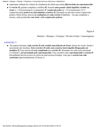 Matérias > Biologia > Citologia > Citoplasma > Composição Química e Bioquímica - Metabolismo

      q   importante redução do volume do citoplasma da célula que estará diferenciada em espermatozóide.
      q   O ovócito II, quando completar a telófase II, formará uma grande célula haplóide (ovótide ou
          óvulo: n = 23cromonemas) e o (pequeno) 2o corpúsculo polar (n = 23 cromonemas). O 1o
          corpúsculo polar poderá ou nãocompletar a meiose II, formando ou não dois outros corpúsculos
          polares. Desta forma, através da ovulogênse,de cada ovócito I (diplóide – 2n) que completar a
          meiose, serão produzidos um óvulo e três corpúsculos polares.




                                                                                                            Página 4

                                                     Matérias > Biologia > Citologia > Divisão Celular > Gametogênese


 ATENÇÃO !!!
   q Na espécie humana, cada ovócito II está contido num folículo de Graaf, dentro do ovário, desde o
     nascimento das meninas. Estes ovócitos II estão com a meiose interrompida (bloqueada) em
     metáfase II. Essa meiose só será completada se o ovócito II, eliminado em cada ciclo menstrual
     (“ovulação”), for fecundado pelo espermatozóide. Esse encontro entre espermatozóide e ovócito II
     (fecundação) deverá ocorrer no início da tuba uterina (trompa), visto que o ovócito tem vida
     curtíssima (aproximadamente 24 horas !).




file:///C|/html_10emtudo/Biologia/html_biologia_total.htm (67 of 472) [05/10/2001 21:56:10]
 