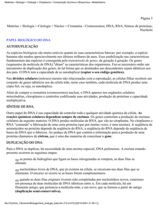 Matérias > Biologia > Citologia > Citoplasma > Composição Química e Bioquímica - Metabolismo




                                                                                                       Página 3

  Matérias > Biologia > Citologia > Núcleo > Cromatina - Cromossomos; DNA; RNA, Síntese de proteínas;
                                                                                            Nucléolo


 PAPEL BIOLÓGICO DO DNA
 AUTODUPLICAÇÃO
 As espécies biológicas são muito estáveis quanto às suas características básicas: por exemplo, a espécie
 humana não mudou apreciavelmente nos últimos milhares de anos. Essa estabilização nas características
 fundamentais das espécies é conseguida pela transmissão de genes, de geração à geração. Os genes
 (segmentos da molécula de DNA) "ditam" as características dos organismos. Faz-se necessário então um
 mecanismo de duplicação dos genes, de tal forma que os destinados aos descendentes sejam idênticos aos
 dos pais. O DNA tem a capacidade de se autoduplicar (copiar o seu código genético).
 Nas divisões celulares (mitoses) mesmo não relacionadas com a reprodução, as células filhas recebem um
 conjunto de genes idênticos aos da célula mãe; neste caso também, cada molécula de DNA produz uma
 cópia fiel, ou seja, se autoduplica.
 Além de compor a cromatina (cromossomos) nuclear, o DNA aparece nos orgânulos celulares
 mitocôndrias, cloroplastos e centríolos codificando suas atividades, produção de proteínas e capacidade
 multiplicativa.
 SÍNTESE DE RNA.
 Outro papel do DNA é sua capacidade de controlar toda e qualquer atividade química da célula. As
 reações químicas celulares dependem sempre de enzimas. Os genes controlam a produção de enzimas
 celulares da seguinte maneira: O DNA produz moléculas de RNA, que vão ao citoplasma. No citoplasma o
 RNA "comanda" a fabricação de uma certa proteína (que por muitas vezes, é uma enzima). A seqüência de
 aminoácidos na proteína depende da seqüência do RNA; a seqüência do RNA depende da seqüência de
 bases do DNA que o fabricou. Ao pedaço de DNA que contém a informação para a produção de uma
 proteína chamamos de cístron, que é uma das maneiras de conceituar o gene.
 DUPLICAÇÃO DO DNA
 Para o DNA se duplicar, há necessidade de uma enzima especial, DNA polimerase. A enzima estando
 presente ocorrem as seguintes etapas:
             as pontes de hidrogênio que ligam as bases nitrogenadas se rompem, as duas fitas se
          afastam.
             nucleotídeos livres de DNA, que já existem na célula, se encaixam nas duas fitas que se
          afastaram. O encaixe só ocorre se as bases forem complementares.
              quando as duas fitas originais tiverem sido completadas por nucleotídeos novos, estaremos
          em presença de duas moléculas de DNA idênticas entre si. Em cada molécula, há um
          filamento antigo, que pertencia a molécula-mãe, e um novo, que se formou a partir do antigo
          (duplicação semi-conservativa).


file:///C|/html_10emtudo/Biologia/html_biologia_total.htm (73 of 472) [05/10/2001 21:56:11]
 