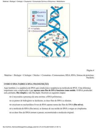 Matérias > Biologia > Citologia > Citoplasma > Composição Química e Bioquímica - Metabolismo




                                                                                                  Página 4

  Matérias > Biologia > Citologia > Núcleo > Cromatina - Cromossomos; DNA; RNA, Síntese de proteínas;
                                                                                            Nucléolo

 COMO O DNA FABRICA RNA (TRANSCRIÇÃO)
 Aqui também, é a seqüência do DNA que condiciona a seqüência na molécula de RNA. Uma diferença
 importante com a duplicação é que apenas uma fita de DNA funciona como molde. O RNA produzido
 será, portanto, fita simples e não fita dupla. Ocorrem as seguintes etapas:
              é necessária a presença de uma enzima: a RNA polimerase.
              as pontes de hidrogênio se desfazem; as duas fitas de DNA se afastam.
              encaixam-se nucleotídeos livres de RNA apenas numa das fitas de DNA (fita ativa).
              a molécula de RNA (fita única), se destaca de seu molde de DNA e migra ao citoplasma.
              as duas fitas de DNA tornam a parear, reconstituindo a molécula original.




file:///C|/html_10emtudo/Biologia/html_biologia_total.htm (74 of 472) [05/10/2001 21:56:11]
 