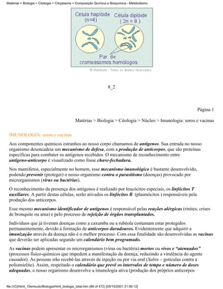 Matérias > Biologia > Citologia > Citoplasma > Composição Química e Bioquímica - Metabolismo




                                                                      8_2



                                                                                                            Página 1

                                               Matérias > Biologia > Citologia > Núcleo > Imunologia: soros e vacinas


 IMUNOLOGIA: soros e vacinas
 Aos componentes químicos estranhos ao nosso corpo chamamos de antígenos. Sua entrada no nosso
 organismo desencadeia um mecanismo de defesa, com a produção de anticorpos, que são proteínas
 específicas para combater os antígenos recebidos. O mecanismo de reconhecimento entre
 antígeno-anticorpo é visualizado como fosse chave-fechadura.
 Nos mamíferos, especialmente no homem, esse mecanismo imunológico é bastante desenvolvido,
 podendo prevenir (proteger) o nosso organismo contra o parasitismo (doenças) provocado por
 microrganismos (vírus ou bactérias).
 O reconhecimento da presença dos antígenos é realizado por leucócitos especiais, os linfócitos T
 auxiliares. A partir destas células, serão ativados os linfócitos B (plasmócitos ) responsáveis pela
 produção dos anticorpos.
 Esse mesmo mecanismo identificador de antígenos é responsável pelas reações alérgicas (rinites; crises
 de bronquite ou ama) e pelo processo de rejeição de órgãos transplantados.
 Indivíduos que já tiveram doenças como a caxumba ou a rubéola costumam estar protegidos
 permanentemente, devido à formação de anticorpos duradouros. Evidentemente que adquirir a
 imunização através da doença não é o melhor processo. Com essa finalidade são desenvolvidas as vacinas
 que deverão ser aplicadas segundo um calendário bem programado.
 As vacinas podem apresentar os microrganismos (vírus ou bactéria) mortos ou vivos e “atenuados”
 (processos físico-químicos que impedem a manifestação da doença, reduzindo a virulência do agente
 causador). As pessoas irão recebê-las através de injeção ou por via oral (Sabin – gotículas contra a
 poliomielite). Assim, respeitado o calendário que prevê os intervalos de tempo e número de doses
 adequadas, o nosso organismo desenvolve a imunologia ativa (produção dos próprios anticorpos


file:///C|/html_10emtudo/Biologia/html_biologia_total.htm (86 of 472) [05/10/2001 21:56:12]
 