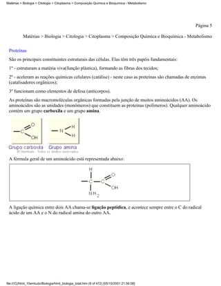 Matérias > Biologia > Citologia > Citoplasma > Composição Química e Bioquímica - Metabolismo




                                                                                                   Página 5

           Matérias > Biologia > Citologia > Citoplasma > Composição Química e Bioquímica - Metabolismo


 Proteínas
 São os principais constituintes estruturais das células. Elas têm três papéis fundamentais:
 1º - estruturam a matéria viva(função plástica), formando as fibras dos tecidos;
 2º - aceleram as reações químicas celulares (catálise) - neste caso as proteínas são chamadas de enzimas
 (catalisadores orgânicos);
 3º funcionam como elementos de defesa (anticorpos).
 As proteínas são macromoléculas orgânicas formadas pela junção de muitos aminoácidos (AA). Os
 aminoácidos são as unidades (monômeros) que constituem as proteínas (polímeros). Qualquer aminoácido
 contém um grupo carboxila e um grupo amina.




 A fórmula geral de um aminoácido está representada abaixo:




 A ligação química entre dois AA chama-se ligação peptídica, e acontece sempre entre o C do radical
 ácido de um AA e o N do radical amina do outro AA.




file:///C|/html_10emtudo/Biologia/html_biologia_total.htm (9 of 472) [05/10/2001 21:56:08]
 