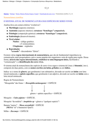 Matérias > Biologia > Citologia > Citoplasma > Composição Química e Bioquímica - Metabolismo



                                                                             12_4

 Matérias > Biologia > Reinos: Monera, Protista, Fungos e Vegetal > Classificação dos seres vivos > Nomenclatura científica: 12_1-4

 Nomenclatura científica
 O SISTEMA ATUAL DE NOMENCLATURA DAS ESPÉCIES DE SERES VIVOS
 Analisa (leva em conta) critérios “evolutivos”.
    q Morfologia (aspectos externos).

    q Anatomia (aspectos internos): estruturas “homólogas” comparáveis.

    q Fisiologia (composição química): estruturas “homólogas” comparáveis.

    q Embriologia (desenvolvimento).

    q Nível celular:
            Núcleo: - código genético.
                    - nº cromossômico.
            Citoplasma - orgânulos
    q Reprodução:
          “sexuada” - descendentes “férteis”.
 Existem várias regras internacionais de nomenclatura, que são de fundamental importância na
 comunicação entre pesquisadores, pois o nome popular dos organismos varia de região para região. Dessa
 forma, através das regras internacionais, estabelece-se uma linguagem única, facilitando a
 “comunicação” e a identificação dos seres vivos.
 O sistema atual de nomenclatura das espécies de seres vivos segue o sistema de Lineu: é binomial, isto é,
 composto de duas partes, com os nomes escritos em latim, grifados ou em itálico.
 Indica- se o nome do gênero, que geralmente é um substantivo, devendo ser escrito em latim com letra
 inicial maiúscula; o epíteto específico, que geralmente é um adjetivo, devendo ser escrito em latim com a
 letra inicial minúscula.
 Regras de Nomenclatura:
  “Mosquinha” das frutas = Drosophila melanogaster = ESPÉCIE




                                                  gênero + epíteto específico = ESPÉCIE

 Mosquito - Culex pipiens = ESPÉCIE.
 Mosquito “da malária”- Anopheles sp = gênero e “qualquer espécie”!
 Banana “nanica” - Musa cavendishii = ESPÉCIE
   (MUSA “só” é bananeira! Qual?)
 Milho – Zea mays = ESPÉCIE



file:///C|/html_10emtudo/Biologia/html_biologia_total.htm (98 of 472) [05/10/2001 21:56:12]
 