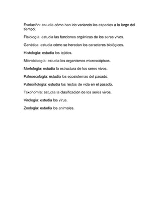 Evolución: estudia cómo han ido variando las especies a lo largo del
tiempo.

Fisiología: estudia las funciones orgánicas de los seres vivos.

Genética: estudia cómo se heredan los caracteres biológicos.

Histología: estudia los tejidos.

Microbiología: estudia los organismos microscópicos.

Morfología: estudia la estructura de los seres vivos.

Paleoecología: estudia los ecosistemas del pasado.

Paleontología: estudia los restos de vida en el pasado.

Taxonomía: estudia la clasificación de los seres vivos.

Virología: estudia los virus.

Zoología: estudia los animales.
 
