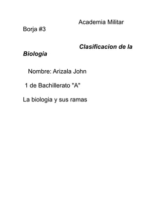 Academia Militar
Borja #3

                    Clasificacion de la
Biologia

 Nombre: Arizala John

1 de Bachillerato "A"

La biologia y sus ramas
 