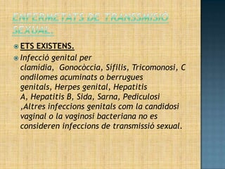  ETS  EXISTENS.
 Infecció genital per
  clamídia, Gonocòccia, Sífilis, Tricomonosi, C
  ondilomes acuminats o berrugues
  genitals, Herpes genital, Hepatitis
  A, Hepatitis B, Sida, Sarna, Pediculosi
  ,Altres infeccions genitals com la candidosi
  vaginal o la vaginosi bacteriana no es
  consideren infeccions de transmissió sexual.
 