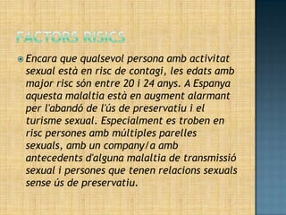  Encara que qualsevol persona amb activitat
 sexual està en risc de contagi, les edats amb
 major risc són entre 20 i 24 anys. A Espanya
 aquesta malaltia està en augment alarmant
 per l'abandó de l'ús de preservatiu i el
 turisme sexual. Especialment es troben en
 risc persones amb múltiples parelles
 sexuals, amb un company/a amb
 antecedents d'alguna malaltia de transmissió
 sexual i persones que tenen relacions sexuals
 sense ús de preservatiu.
 