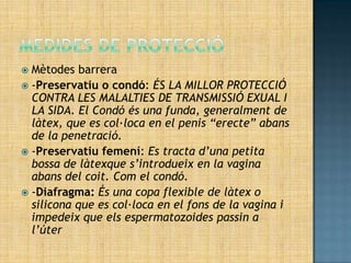 Mètodes barrera
 -Preservatiu o condó: ÉS LA MILLOR PROTECCIÓ
  CONTRA LES MALALTIES DE TRANSMISSIÓ EXUAL I
  LA SIDA. El Condó és una funda, generalment de
  làtex, que es col·loca en el penis “erecte” abans
  de la penetració.
 -Preservatiu femení: Es tracta d’una petita
  bossa de làtexque s’introdueix en la vagina
  abans del coit. Com el condó.
 -Diafragma: És una copa flexible de làtex o
  silicona que es col·loca en el fons de la vagina i
  impedeix que els espermatozoides passin a
  l’úter
 