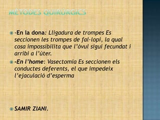  -En la dona: Lligadura de trompes Es
  seccionen les trompes de fal·lopi, la qual
  cosa impossibilita que l’òvul sigui fecundat i
  arribi a l’úter.
 -En l’home: Vasectomia Es seccionen els
  conductes deferents, el que impedeix
  l’ejaculació d’esperma




 SAMIR   ZIANI.
 
