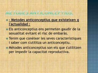 -  Metodes anticonceptius que existeixen q
  l'actualidad :
 Els anticonceptius ens permeten gaudir de la
  sexualitat evitant el risc de embaràs.
 Tenim que conèixer les seves característiques
  i saber com s'utilitza un anticonceptiu.
 Mètodes anticonceptius son els que s'utilitzen
  per impedir la capacitat reproductiva.
 