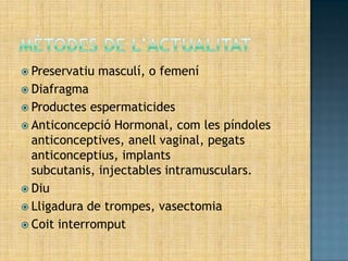  Preservatiu   masculí, o femení
 Diafragma
 Productes  espermaticides
 Anticoncepció Hormonal, com les píndoles
  anticonceptives, anell vaginal, pegats
  anticonceptius, implants
  subcutanis, injectables intramusculars.
 Diu
 Lligadura de trompes, vasectomia
 Coit interromput
 