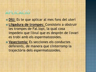  DIU:  Es te que aplicar al mes fons del uterí
 Lligadura de trompes: Consisteix a obstruir
  les trompes de Fal.lopi, la qual cosa
  impedeix que l'òvul que es desprèn de l'ovari
  es trobi amb els espermatozoides.
 Vasectomia: Es secciones els conductes
  deferents, de manera que s'interromp la
  trajectòria dels espermatozoides.
 
