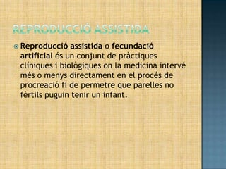  Reproducció   assistida o fecundació
 artificial és un conjunt de pràctiques
 clíniques i biològiques on la medicina intervé
 més o menys directament en el procés de
 procreació fi de permetre que parelles no
 fèrtils puguin tenir un infant.
 