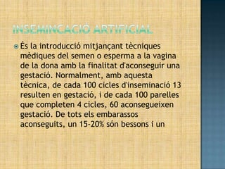  Ésla introducció mitjançant tècniques
 mèdiques del semen o esperma a la vagina
 de la dona amb la finalitat d'aconseguir una
 gestació. Normalment, amb aquesta
 tècnica, de cada 100 cicles d'inseminació 13
 resulten en gestació, i de cada 100 parelles
 que completen 4 cicles, 60 aconsegueixen
 gestació. De tots els embarassos
 aconseguits, un 15-20% són bessons i un
 