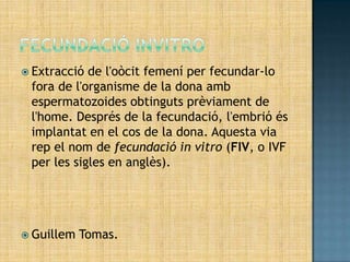  Extracció de l'oòcit femení per fecundar-lo
 fora de l'organisme de la dona amb
 espermatozoides obtinguts prèviament de
 l'home. Després de la fecundació, l'embrió és
 implantat en el cos de la dona. Aquesta via
 rep el nom de fecundació in vitro (FIV, o IVF
 per les sigles en anglès).




 Guillem   Tomas.
 