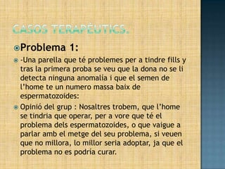 Problema       1:
 -Una parella que té problemes per a tindre fills y
  tras la primera proba se veu que la dona no se li
  detecta ninguna anomalía i que el semen de
  l’home te un numero massa baix de
  espermatozoides:
 Opinió del grup : Nosaltres trobem, que l’home
  se tindria que operar, per a vore que té el
  problema dels espermatozoides, o que vaigue a
  parlar amb el metge del seu problema, si veuen
  que no millora, lo millor seria adoptar, ja que el
  problema no es podría curar.
 