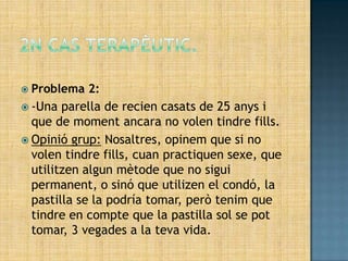  Problema   2:
 -Una parella de recien casats de 25 anys i
  que de moment ancara no volen tindre fills.
 Opinió grup: Nosaltres, opinem que si no
  volen tindre fills, cuan practiquen sexe, que
  utilitzen algun mètode que no sigui
  permanent, o sinó que utilizen el condó, la
  pastilla se la podría tomar, però tenim que
  tindre en compte que la pastilla sol se pot
  tomar, 3 vegades a la teva vida.
 