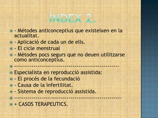 - Métodes anticonceptius que existeixen en la
  actualitat.
 - Aplicació de cada un de ells.
 - El cicle menstrual
 - Métodes pocs segurs que no deuen utilitzarse
  como anticonceptius.
 ------------------------------------------------------
 Especialista en reproducció assistida:
 - El procés de la fecundació
 - Causa de la infertilitat.
 - Sistema de reproducció assistida.
 -------------------------------------------------------
 + CASOS TERAPEUTICS.
 