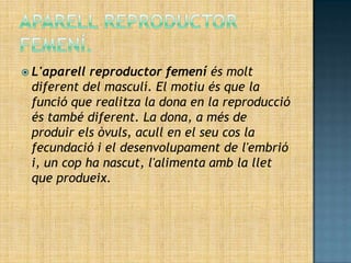 L'aparell reproductor femení és molt
 diferent del masculí. El motiu és que la
 funció que realitza la dona en la reproducció
 és també diferent. La dona, a més de
 produir els òvuls, acull en el seu cos la
 fecundació i el desenvolupament de l'embrió
 i, un cop ha nascut, l'alimenta amb la llet
 que produeix.
 