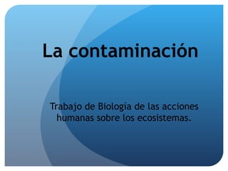 La contaminación
Trabajo de Biología de las acciones
humanas sobre los ecosistemas.
 