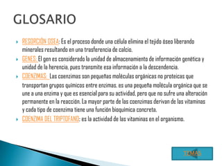    RESORCIÒN OSEA: Es el proceso donde una célula elimina el tejido óseo liberando
    minerales resultando en una trasferencia de calcio.
   GENES: El gen es considerado la unidad de almacenamiento de información genética y
    unidad de la herencia, pues transmite esa información a la descendencia.
   COENZIMAS: Las coenzimas son pequeñas moléculas orgánicas no proteicas que
    transportan grupos químicos entre enzimas. es una pequeña molécula orgánica que se
    une a una enzima y que es esencial para su actividad, pero que no sufre una alteración
    permanente en la reacción. La mayor parte de las coenzimas derivan de las vitaminas
    y cada tipo de coenzima tiene una función bioquímica concreta.
   COENZIMA DEL TRIPTOFANO: es la actividad de las vitaminas en el organismo.




                                                                              TEMAS
 
