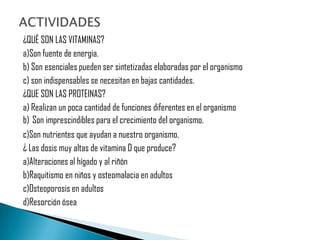 ¿QUÉ SON LAS VITAMINAS?
a)Son fuente de energía.
b) Son esenciales pueden ser sintetizadas elaboradas por el organismo
c) son indispensables se necesitan en bajas cantidades.
¿QUE SON LAS PROTEINAS?
a) Realizan un poca cantidad de funciones diferentes en el organismo
b) Son imprescindibles para el crecimiento del organismo.
c)Son nutrientes que ayudan a nuestro organismo.
¿ Las dosis muy altas de vitamina D que produce?
a)Alteraciones al hígado y al riñón
b)Raquitismo en niños y osteomalacia en adultos
c)Osteoporosis en adultos
d)Resorción ósea
 