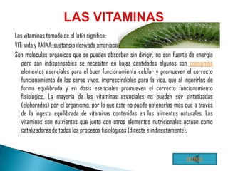 Las vitaminas tomado de el latín significa:
VIT: vida y AMINA: sustancia derivada amoniaco.
Son moléculas orgánicas que se pueden absorber sin dirigir, no son fuente de energía
   pero son indispensables se necesitan en bajas cantidades algunas son coenzimas
   elementos esenciales para el buen funcionamiento celular y promueven el correcto
   funcionamiento de los seres vivos, imprescindibles para la vida, que al ingerirlos de
   forma equilibrada y en dosis esenciales promueven el correcto funcionamiento
   fisiológico, La mayoría de las vitaminas esenciales no pueden ser sintetizadas
   (elaboradas) por el organismo, por lo que éste no puede obtenerlas más que a través
   de la ingesta equilibrada de vitaminas contenidas en los alimentos naturales. Las
   vitaminas son nutrientes que junto con otros elementos nutricionales actúan como
   catalizadoras de todos los procesos fisiológicos (directa e indirectamente).



                                                                            temas
 