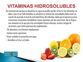 Se caracterizan porque se disuelven en agua se pueden perder al hervir los alimentos se
   debe a que al ser hidrosolubles su alimento es mínimo las necesidades debe tener en
   cuenta de acuerdo al nivel de actividad física del individuo. dado que el ejercicio activa
   numerosas reacciones metabólicas cuyas vitaminas son las coenzimas. Así se llega a
   una situación en la que para las actividades físicas intensas, existen riesgos de
   carencias y por tanto aparecen los suplementos.
- Se absorben y se eliminan rápidamente.
- Actúan como coenzimas
-Tener cuidado al cocinarlas con agua
- Sensibles a la luz y el calor.




 TEMAS
 