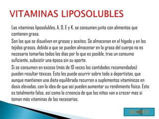 Las vitaminas liposolubles, A, D, E y K, se consumen junto con alimentos que
contienen grasa.
Son las que se disuelven en grasas y aceites. Se almacenan en el hígado y en los
tejidos grasos, debido a que se pueden almacenar en la grasa del cuerpo no es
necesario tomarlas todos los días por lo que es posible, tras un consumo
suficiente, subsistir una época sin su aporte.
Si se consumen en exceso (más de 10 veces las cantidades recomendadas)
pueden resultar tóxicas. Esto les puede ocurrir sobre todo a deportistas, que
aunque mantienen una dieta equilibrada recurren a suplementos vitamínicos en
dosis elevadas, con la idea de que así pueden aumentar su rendimiento físico. Esto
es totalmente falso, así como la creencia de que los niños van a crecer mas si
toman más vitaminas de las necesarias.

                                                                      SIGUIENTE
 
