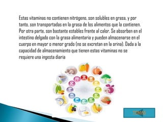 Estas vitaminas no contienen nitrógeno, son solubles en grasa, y por
tanto, son transportadas en la grasa de los alimentos que la contienen.
Por otra parte, son bastante estables frente al calor. Se absorben en el
intestino delgado con la grasa alimentaria y pueden almacenarse en el
cuerpo en mayor o menor grado (no se excretan en la orina). Dada a la
capacidad de almacenamiento que tienen estas vitaminas no se
requiere una ingesta diaria




                                                                  TEMAS
 