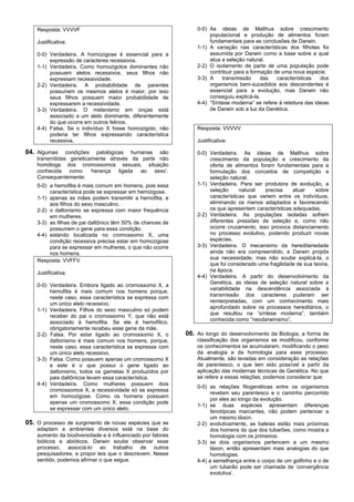 Resposta: VVVVF                                              0-0) As ideias de Malthus sobre crescimento
                                                                      populacional e produção de alimentos foram
    Justificativa:                                                    fundamentais para as conclusões de Darwin.
                                                                 1-1) A variação nas características dos filhotes foi
    0-0) Verdadeira. A homozigose é essencial para a                  assumida por Darwin como a base sobre a qual
         expressão de caracteres recessivos.                          atua a seleção natural.
    1-1) Verdadeira. Como homozigotos dominantes não             2-2) O isolamento de parte de uma população pode
         possuem alelos recessivos, seus filhos não                   contribuir para a formação de uma nova espécie.
         expressam recessividade.                                3-3) A    transmissão      das   características   dos
    2-2) Verdadeira. A probabilidade de parentes                      organismos bem-sucedidos aos descendentes é
         possuírem os mesmos alelos é maior, por isso                 essencial para a evolução, mas Darwin não
         seus filhos possuem maior probabilidade de                   conseguiu explicá-la.
         expressarem a recessividade.                            4-4) “Síntese moderna” se refere à releitura das ideias
    3-3) Verdadeira. O melanismo em onças está                        de Darwin sob a luz da Genética.
         associado a um alelo dominante, diferentemente
         do que ocorre em outros felinos.
    4-4) Falsa. Se o indivíduo X fosse homozigoto, não           Resposta: VVVVV
         poderia ter filhos expressando característica
         recessiva.                                              Justificativa:

04. Algumas     condições patológicas humanas são                0-0) Verdadeira. As ideias de Malthus sobre
    transmitidas geneticamente através da parte não                   crescimento da população e crescimento da
    homóloga dos cromossomos sexuais, situação                        oferta de alimentos foram fundamentais para a
    conhecida como ‘herança ligada ao sexo’.                          formulação dos conceitos de competição e
    Consequentemente:                                                 seleção natural.
    0-0) a hemofilia é mais comum em homens, pois essa           1-1) Verdadeira. Para ser produtora de evolução, a
         característica pode se expressar em hemizigose.              seleção      natural  precisa     atuar     sobre
    1-1) apenas as mães podem transmitir a hemofilia, e               características que variem entre os indivíduos,
         aos filhos do sexo masculino.                                eliminando os menos adaptados e favorecendo
    2-2) o daltonismo se expressa com maior frequência                os que apresentem características adequadas.
         em mulheres.                                            2-2) Verdadeira. As populações isoladas sofrem
    3-3) as filhas de pai daltônico têm 50% de chances de             diferentes pressões de seleção e, como não
         possuírem o gene para essa condição.                         ocorre cruzamento, isso provoca distanciamento
    4-4) estando localizada no cromossomo X, uma                      no processo evolutivo, podendo produzir novas
         condição recessiva precisa estar em homozigose               espécies.
         para se expressar em mulheres, o que não ocorre         3-3) Verdadeira. O mecanismo da hereditariedade
         nos homens.                                                  ainda não era compreendido, e Darwin propôs
    Resposta: VVFFV                                                   sua necessidade, mas não soube explicá-la, o
                                                                      que foi considerado uma fragilidade de sua teoria,
    Justificativa:                                                    na época.
                                                                 4-4) Verdadeira. A partir do desenvolvimento da
                                                                      Genética, as ideias de seleção natural sobre a
    0-0) Verdadeira. Embora ligado ao cromossomo X, a
                                                                      variabilidade na descendência associada à
         hemofilia é mais comum nos homens porque,
         neste caso, essa característica se expressa com              transmissão dos caracteres puderam ser
         um único alelo recessivo.                                    reinterpretadas, com um conhecimento mais
                                                                      aprofundado sobre os processos hereditários, o
    1-1) Verdadeira. Filhos do sexo masculino só podem
                                                                      que resultou na “síntese moderna”, também
         receber do pai o cromossomo Y, que não está
                                                                      conhecida como “neodarwinismo”.
         associado à hemofilia. Se ele é hemofílico,
         obrigatoriamente recebeu esse gene da mãe.
    2-2) Falsa. Por estar ligado ao cromossomo X, o          06. Ao longo do desenvolvimento da Biologia, a forma de
         daltonismo é mais comum nos homens, porque,             classificação dos organismos se modificou, conforme
         neste caso, essa característica se expressa com         os conhecimentos se acumularam, modificando o peso
         um único alelo recessivo.                               da analogia e da homologia para esse processo.
    3-3) Falsa. Como possuem apenas um cromossomo X              Atualmente, são levadas em consideração as relações
         e este é o que possui o gene ligado ao                  de parentesco, o que tem sido possível a partir da
         daltonismo, todos os gametas X produzidos por           aplicação das modernas técnicas de Genética. No que
         pais daltônicos levam essa característica.              se refere a essas relações, podemos considerar que:
    4-4) Verdadeira. Como mulheres possuem dois
                                                                 0-0) as relações filogenéticas entre os organismos
         cromossomos X, a recessividade só se expressa
                                                                       revelam seu parentesco e o caminho percorrido
         em homozigose. Como os homens possuem
                                                                       por eles ao longo da evolução.
         apenas um cromossomo X, essa condição pode
                                                                 1-1) se duas espécies apresentam diferenças
         se expressar com um único alelo.
                                                                       fenotípicas marcantes, não podem pertencer a
                                                                       um mesmo táxon.
05. O processo de surgimento de novas espécies que se            2-2) evolutivamente, as baleias estão mais próximas
    adaptam a ambientes diversos está na base do                       dos homens do que dos tubarões, como mostra a
    aumento da biodiversidade e é influenciado por fatores             homologia com os primeiros.
    bióticos e abióticos. Darwin soube observar esse             3-3) se dois organismos pertencem a um mesmo
    processo, associá-lo ao trabalho de outros                         táxon, então apresentam mais analogias do que
    pesquisadores, e propor leis que o descrevem. Nesse                homologias.
    sentido, podemos afirmar o que segue.                        4-4) a semelhança entre o corpo de um golfinho e o de
                                                                       um tubarão pode ser chamada de ‘convergência
                                                                       evolutiva’.
 