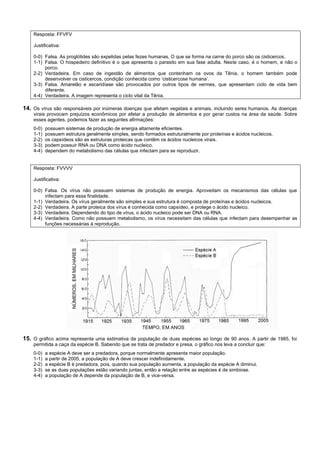 Resposta: FFVFV

    Justificativa:

    0-0) Falsa. As proglótides são expelidas pelas fezes humanas. O que se forma na carne do porco são os cisticercos.
    1-1) Falsa. O hospedeiro definitivo é o que apresenta o parasito em sua fase adulta. Neste caso, é o homem, e não o
         porco.
    2-2) Verdadeira. Em caso de ingestão de alimentos que contenham os ovos da Tênia, o homem também pode
         desenvolver os cisticercos, condição conhecida como ‘cisticercose humana’.
    3-3) Falsa. Amarelão e ascaridíase são provocados por outros tipos de vermes, que apresentam ciclo de vida bem
         diferente.
    4-4) Verdadeira. A imagem representa o ciclo vital da Tênia.

14. Os vírus são responsáveis por inúmeras doenças que afetam vegetais e animais, incluindo seres humanos. As doenças
    virais provocam prejuízos econômicos por afetar a produção de alimentos e por gerar custos na área da saúde. Sobre
    esses agentes, podemos fazer as seguintes afirmações:
    0-0)   possuem sistemas de produção de energia altamente eficientes.
    1-1)   possuem estrutura geralmente simples, sendo formados estruturalmente por proteínas e ácidos nucleicos.
    2-2)   os capsídeos são as estruturas proteicas que contêm os ácidos nucleicos virais.
    3-3)   podem possuir RNA ou DNA como ácido nucleico.
    4-4)   dependem do metabolismo das células que infectam para se reproduzir.


    Resposta: FVVVV

    Justificativa:

    0-0) Falsa. Os vírus não possuem sistemas de produção de energia. Aproveitam os mecanismos das células que
         infectam para essa finalidade.
    1-1) Verdadeira. Os vírus geralmente são simples e sua estrutura é composta de proteínas e ácidos nucleicos.
    2-2) Verdadeira. A parte proteica dos vírus é conhecida como capsídeo, e protege o ácido nucleico.
    3-3) Verdadeira. Dependendo do tipo de vírus, o ácido nucleico pode ser DNA ou RNA.
    4-4) Verdadeira. Como não possuem metabolismo, os vírus necessitam das células que infectam para desempenhar as
         funções necessárias à reprodução.
                       NÚMEROS, EM MILHARES




                                                      TEMPO, EM ANOS

15. O gráfico acima representa uma estimativa da população de duas espécies ao longo de 90 anos. A partir de 1985, foi
    permitida a caça da espécie B. Sabendo que se trata de predador e presa, o gráfico nos leva a concluir que:
    0-0)   a espécie A deve ser a predadora, porque normalmente apresenta maior população.
    1-1)   a partir de 2005, a população de A deve crescer indefinidamente.
    2-2)   a espécie B é predadora, pois, quando sua população aumenta, a população da espécie A diminui.
    3-3)   se as duas populações estão variando juntas, então a relação entre as espécies é de simbiose.
    4-4)   a população de A depende da população de B, e vice-versa.
 