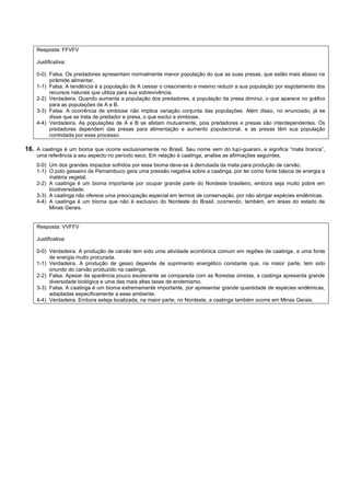 Resposta: FFVFV

    Justificativa:

    0-0) Falsa. Os predadores apresentam normalmente menor população do que as suas presas, que estão mais abaixo na
         pirâmide alimentar.
    1-1) Falsa. A tendência é a população de A cessar o crescimento e mesmo reduzir a sua população por esgotamento dos
         recursos naturais que utiliza para sua sobrevivência.
    2-2) Verdadeira. Quando aumenta a população dos predadores, a população da presa diminui, o que aparece no gráfico
         para as populações de A e B.
    3-3) Falsa. A ocorrência de simbiose não implica variação conjunta das populações. Além disso, no enunciado, já se
         disse que se trata de predador e presa, o que exclui a simbiose.
    4-4) Verdadeira. As populações de A e B se afetam mutuamente, pois predadores e presas são interdependentes. Os
         predadores dependem das presas para alimentação e aumento populacional, e as presas têm sua população
         controlada por esse processo.

16. A caatinga é um bioma que ocorre exclusivamente no Brasil. Seu nome vem do tupi-guarani, e significa “mata branca”,
    uma referência a seu aspecto no período seco. Em relação à caatinga, analise as afirmações seguintes.
    0-0) Um dos grandes impactos sofridos por esse bioma deve-se à derrubada da mata para produção de carvão.
    1-1) O polo gesseiro de Pernambuco gera uma pressão negativa sobre a caatinga, por ter como fonte básica de energia a
         matéria vegetal.
    2-2) A caatinga é um bioma importante por ocupar grande parte do Nordeste brasileiro, embora seja muito pobre em
         biodiversidade.
    3-3) A caatinga não oferece uma preocupação especial em termos de conservação, por não abrigar espécies endêmicas.
    4-4) A caatinga é um bioma que não é exclusivo do Nordeste do Brasil, ocorrendo, também, em áreas do estado de
         Minas Gerais.


    Resposta: VVFFV

    Justificativa:

    0-0) Verdadeira. A produção de carvão tem sido uma atividade econômica comum em regiões de caatinga, e uma fonte
         de energia muito procurada.
    1-1) Verdadeira. A produção de gesso depende de suprimento energético constante que, na maior parte, tem sido
         oriundo do carvão produzido na caatinga.
    2-2) Falsa. Apesar da aparência pouco exuberante se comparada com as florestas úmidas, a caatinga apresenta grande
         diversidade biológica e uma das mais altas taxas de endemismo.
    3-3) Falsa. A caatinga é um bioma extremamente importante, por apresentar grande quantidade de espécies endêmicas,
         adaptadas especificamente a esse ambiente.
    4-4) Verdadeira. Embora esteja localizada, na maior parte, no Nordeste, a caatinga também ocorre em Minas Gerais.
 
