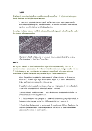 PAG 50

Explique la importancia de la propocicion entre la superficie y el volumen celular como
factor limitante del crecimiento de la celula.

         es importante porque entre mas grande sea la celula menos sustancias se pueden
         intercambiar esto obliga a la celula a dividirse y no pasarse del tamaño normal asi se
         mantiene un eficiente intercambio de sustancias.

investigue cual es el tamaño real de la mitocondrian en la siguiente microfotografia realice
las demostraciones numericas




         el tamano real de la mitocondria es 1um varia el numero de mitocondrias pero su
         volumen es igual es decir 1um /1um = 1um

PAG 66

En la parte inferior se encuentra una tabla cuyas filas tienen literales y cada una su
correspondencia a una columna de opciones numericas romanas. Marque en ellas con una
X el (los) numeros que considere correctos en correspondencia a los conocimientos
estudiados. es posible que algun tenga mas de alguna respuesta o ninguna.

          A) Los cloroplastos son oganelos presentes en la celulas vejetales, su destruccion
         provocaria :I )que las hojas dejen de ser verdes . II)que no se realice la fotosintesis.
         III)Que las fotosintesis realicen las mitocondrias.

         B) Las diferienciaciones de la membrana celular son : I) glicocaliz. II) microvellosidades
         y centriolos . III)pared celular, membrana celular y vacuolas.

         C) La funcion de la pared celular es : I ) soporte mecanico . II) equilibrio osmotico . III)
         formacion de vasos leñosos y liberianos.

         D) La estructura de los cilos y flagelos es : I) 9 tripletes centrales y un par periferico . II)
         9 pares centrales y un par periferico . III) 9pares perifericos y un central.

         E ) El reticulo endoplasmatico es un complejo de tuneles que : I ) tiene 2 variantes liso
         y rugoso. II) inteviene en la sintesis de proteinas sustancias. III) estan presentes en
         toas las celulas exepto en los eritrocitos.
 